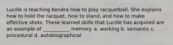 Lucille is teaching Kendra how to play racquetball. She explains how to hold the racquet, how to stand, and how to make effective shots. These learned skills that Lucille has acquired are an example of ___________ memory. a. working b. semantic c. procedural d. autobiographical