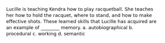 Lucille is teaching Kendra how to play racquetball. She teaches her how to hold the racquet, where to stand, and how to make effective shots. These learned skills that Lucille has acquired are an example of ________ memory. a. autobiographical b. procedural c. working d. semantic