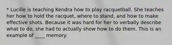 * Lucille is teaching Kendra how to play racquetball. She teaches her how to hold the racquet, where to stand, and how to make effective shots. Because it was hard for her to verbally describe what to do, she had to actually show how to do them. This is an example of ____ memory.