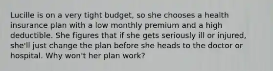 Lucille is on a very tight budget, so she chooses a health insurance plan with a low monthly premium and a high deductible. She figures that if she gets seriously ill or injured, she'll just change the plan before she heads to the doctor or hospital. Why won't her plan work?