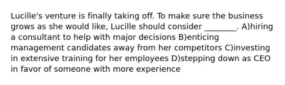 Lucille's venture is finally taking off. To make sure the business grows as she would like, Lucille should consider ________. A)hiring a consultant to help with major decisions B)enticing management candidates away from her competitors C)investing in extensive training for her employees D)stepping down as CEO in favor of someone with more experience