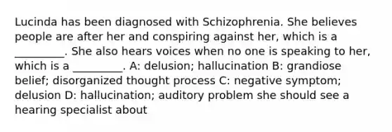 Lucinda has been diagnosed with Schizophrenia. She believes people are after her and conspiring against her, which is a _________. She also hears voices when no one is speaking to her, which is a _________. A: delusion; hallucination B: grandiose belief; disorganized thought process C: negative symptom; delusion D: hallucination; auditory problem she should see a hearing specialist about