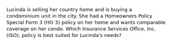 Lucinda is selling her country home and is buying a condominium unit in the city. She had a Homeowners Policy Special Form 3 (HO 3) policy on her home and wants comparable coverage on her condo. Which Insurance Services Office, Inc. (ISO), policy is best suited for Lucinda's needs?