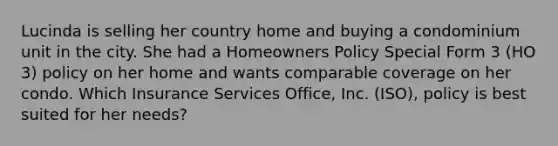 Lucinda is selling her country home and buying a condominium unit in the city. She had a Homeowners Policy Special Form 3 (HO 3) policy on her home and wants comparable coverage on her condo. Which Insurance Services Office, Inc. (ISO), policy is best suited for her needs?