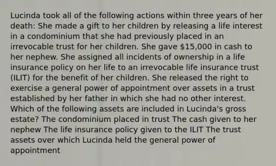 Lucinda took all of the following actions within three years of her death: She made a gift to her children by releasing a life interest in a condominium that she had previously placed in an irrevocable trust for her children. She gave 15,000 in cash to her nephew. She assigned all incidents of ownership in a life insurance policy on her life to an irrevocable life insurance trust (ILIT) for the benefit of her children. She released the right to exercise a general power of appointment over assets in a trust established by her father in which she had no other interest. Which of the following assets are included in Lucinda's gross estate? The condominium placed in trust The cash given to her nephew The life insurance policy given to the ILIT The trust assets over which Lucinda held the general power of appointment