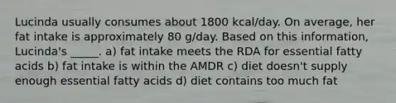 Lucinda usually consumes about 1800 kcal/day. On average, her fat intake is approximately 80 g/day. Based on this information, Lucinda's _____. a) fat intake meets the RDA for essential fatty acids b) fat intake is within the AMDR c) diet doesn't supply enough essential fatty acids d) diet contains too much fat