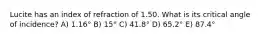 Lucite has an index of refraction of 1.50. What is its critical angle of incidence? A) 1.16° B) 15° C) 41.8° D) 65.2° E) 87.4°