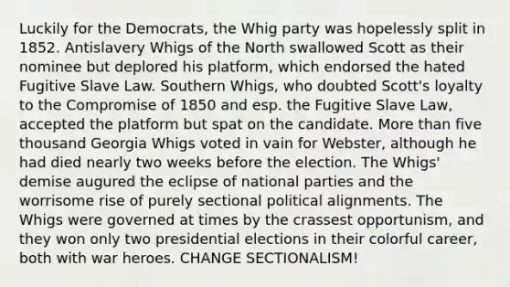 Luckily for the Democrats, the Whig party was hopelessly split in 1852. Antislavery Whigs of the North swallowed Scott as their nominee but deplored his platform, which endorsed the hated Fugitive Slave Law. Southern Whigs, who doubted Scott's loyalty to the Compromise of 1850 and esp. the Fugitive Slave Law, accepted the platform but spat on the candidate. More than five thousand Georgia Whigs voted in vain for Webster, although he had died nearly two weeks before the election. The Whigs' demise augured the eclipse of national parties and the worrisome rise of purely sectional political alignments. The Whigs were governed at times by the crassest opportunism, and they won only two presidential elections in their colorful career, both with war heroes. CHANGE SECTIONALISM!