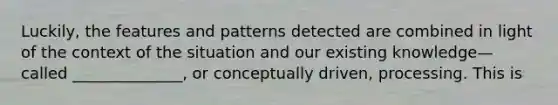 Luckily, the features and patterns detected are combined in light of the context of the situation and our existing knowledge—called ______________, or conceptually driven, processing. This is