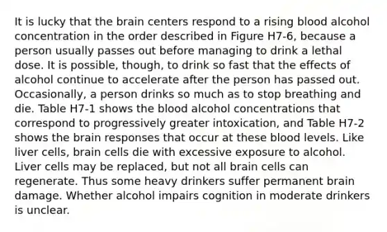 It is lucky that the brain centers respond to a rising blood alcohol concentration in the order described in Figure H7-6, because a person usually passes out before managing to drink a lethal dose. It is possible, though, to drink so fast that the effects of alcohol continue to accelerate after the person has passed out. Occasionally, a person drinks so much as to stop breathing and die. Table H7-1 shows the blood alcohol concentrations that correspond to progressively greater intoxication, and Table H7-2 shows the brain responses that occur at these blood levels. Like liver cells, brain cells die with excessive exposure to alcohol. Liver cells may be replaced, but not all brain cells can regenerate. Thus some heavy drinkers suffer permanent brain damage. Whether alcohol impairs cognition in moderate drinkers is unclear.