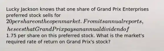 Lucky Jackson knows that one share of Grand Prix Enterprises preferred stock sells for 20 per share on the open market. From its annual reports, he sees that Grand Prixpays an annual dividend of1.75 per share on this preferred stock. What is the market's required rate of return on Grand Prix's stock?