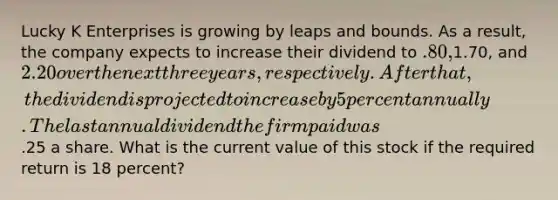 Lucky K Enterprises is growing by leaps and bounds. As a result, the company expects to increase their dividend to .80,1.70, and 2.20 over the next three years, respectively. After that, the dividend is projected to increase by 5 percent annually. The last annual dividend the firm paid was.25 a share. What is the current value of this stock if the required return is 18 percent?