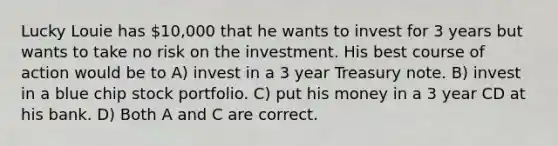 Lucky Louie has 10,000 that he wants to invest for 3 years but wants to take no risk on the investment. His best course of action would be to A) invest in a 3 year Treasury note. B) invest in a blue chip stock portfolio. C) put his money in a 3 year CD at his bank. D) Both A and C are correct.