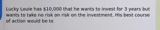 Lucky Louie has 10,000 that he wants to invest for 3 years but wants to take no risk on risk on the investment. His best course of action would be to