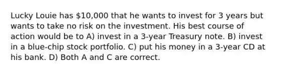 Lucky Louie has 10,000 that he wants to invest for 3 years but wants to take no risk on the investment. His best course of action would be to A) invest in a 3-year Treasury note. B) invest in a blue-chip stock portfolio. C) put his money in a 3-year CD at his bank. D) Both A and C are correct.