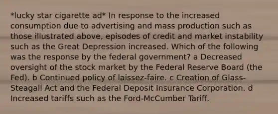 *lucky star cigarette ad* In response to the increased consumption due to advertising and mass production such as those illustrated above, episodes of credit and market instability such as the Great Depression increased. Which of the following was the response by the federal government? a Decreased oversight of the stock market by the Federal Reserve Board (the Fed). b Continued policy of laissez-faire. c Creation of Glass-Steagall Act and the Federal Deposit Insurance Corporation. d Increased tariffs such as the Ford-McCumber Tariff.