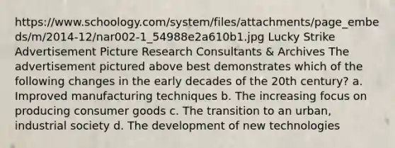 https://www.schoology.com/system/files/attachments/page_embeds/m/2014-12/nar002-1_54988e2a610b1.jpg Lucky Strike Advertisement Picture Research Consultants & Archives The advertisement pictured above best demonstrates which of the following changes in the early decades of the 20th century? a. Improved manufacturing techniques b. The increasing focus on producing consumer goods c. The transition to an urban, industrial society d. The development of new technologies