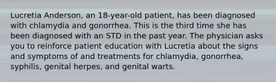 Lucretia Anderson, an 18-year-old patient, has been diagnosed with chlamydia and gonorrhea. This is the third time she has been diagnosed with an STD in the past year. The physician asks you to reinforce patient education with Lucretia about the signs and symptoms of and treatments for chlamydia, gonorrhea, syphilis, genital herpes, and genital warts.