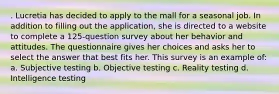 . Lucretia has decided to apply to the mall for a seasonal job. In addition to filling out the application, she is directed to a website to complete a 125-question survey about her behavior and attitudes. The questionnaire gives her choices and asks her to select the answer that best fits her. This survey is an example of: a. Subjective testing b. Objective testing c. Reality testing d. Intelligence testing