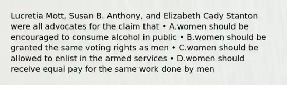 Lucretia Mott, Susan B. Anthony, and Elizabeth Cady Stanton were all advocates for the claim that • A.women should be encouraged to consume alcohol in public • B.women should be granted the same voting rights as men • C.women should be allowed to enlist in the armed services • D.women should receive equal pay for the same work done by men