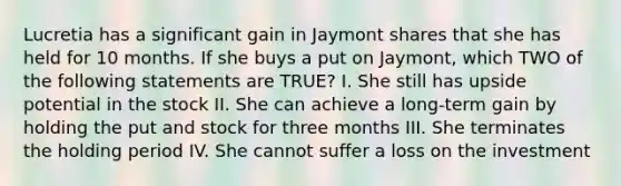 Lucretia has a significant gain in Jaymont shares that she has held for 10 months. If she buys a put on Jaymont, which TWO of the following statements are TRUE? I. She still has upside potential in the stock II. She can achieve a long-term gain by holding the put and stock for three months III. She terminates the holding period IV. She cannot suffer a loss on the investment