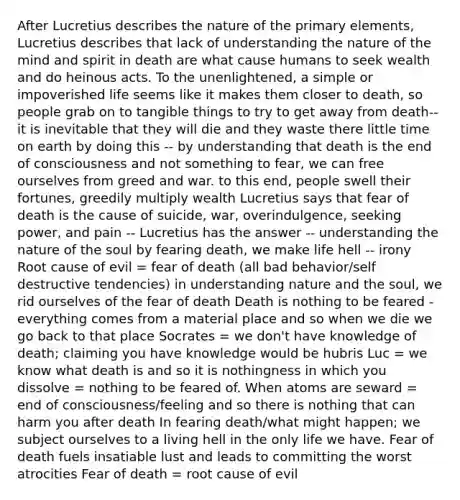 After Lucretius describes the nature of the primary elements, Lucretius describes that lack of understanding the nature of the mind and spirit in death are what cause humans to seek wealth and do heinous acts. To the unenlightened, a simple or impoverished life seems like it makes them closer to death, so people grab on to tangible things to try to get away from death-- it is inevitable that they will die and they waste there little time on earth by doing this -- by understanding that death is the end of consciousness and not something to fear, we can free ourselves from greed and war. to this end, people swell their fortunes, greedily multiply wealth Lucretius says that fear of death is the cause of suicide, war, overindulgence, seeking power, and pain -- Lucretius has the answer -- understanding the nature of the soul by fearing death, we make life hell -- irony Root cause of evil = fear of death (all bad behavior/self destructive tendencies) in understanding nature and the soul, we rid ourselves of the fear of death Death is nothing to be feared - everything comes from a material place and so when we die we go back to that place Socrates = we don't have knowledge of death; claiming you have knowledge would be hubris Luc = we know what death is and so it is nothingness in which you dissolve = nothing to be feared of. When atoms are seward = end of consciousness/feeling and so there is nothing that can harm you after death In fearing death/what might happen; we subject ourselves to a living hell in the only life we have. Fear of death fuels insatiable lust and leads to committing the worst atrocities Fear of death = root cause of evil