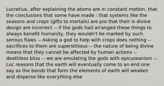 Lucretius, after explaining the atoms are in constant motion, that the conclusions that some have made : that systems like the seasons and crops (gifts to mortals) are pro that their is divine design are incorrect -- if the gods had arranged these things to always benefit humanity, they wouldn't be marked by such serious flaws -- Asking a god to help with crops does nothing -- sacrifices to them are superstitious -- the nature of being divine means that they cannot be affected by human actions -- deathless bliss -- we are emulating the gods with epicureanism -- Luc reasons that the earth will eventually come to an end one say as the bonds that form the elements of earth will weaken and disperse like everything else