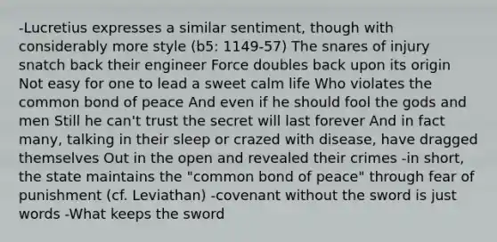 -Lucretius expresses a similar sentiment, though with considerably more style (b5: 1149-57) The snares of injury snatch back their engineer Force doubles back upon its origin Not easy for one to lead a sweet calm life Who violates the common bond of peace And even if he should fool the gods and men Still he can't trust the secret will last forever And in fact many, talking in their sleep or crazed with disease, have dragged themselves Out in the open and revealed their crimes -in short, the state maintains the "common bond of peace" through fear of punishment (cf. Leviathan) -covenant without the sword is just words -What keeps the sword