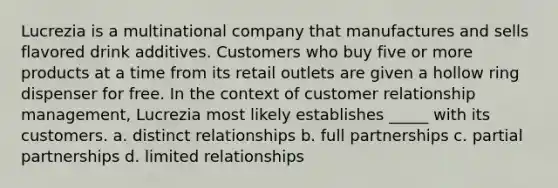 Lucrezia is a multinational company that manufactures and sells flavored drink additives. Customers who buy five or more products at a time from its retail outlets are given a hollow ring dispenser for free. In the context of customer relationship management, Lucrezia most likely establishes _____ with its customers. a. distinct relationships b. full partnerships c. partial partnerships d. limited relationships