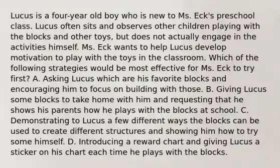 Lucus is a four-year old boy who is new to Ms. Eck's preschool class. Lucus often sits and observes other children playing with the blocks and other toys, but does not actually engage in the activities himself. Ms. Eck wants to help Lucus develop motivation to play with the toys in the classroom. Which of the following strategies would be most effective for Ms. Eck to try first? A. Asking Lucus which are his favorite blocks and encouraging him to focus on building with those. B. Giving Lucus some blocks to take home with him and requesting that he shows his parents how he plays with the blocks at school. C. Demonstrating to Lucus a few different ways the blocks can be used to create different structures and showing him how to try some himself. D. Introducing a reward chart and giving Lucus a sticker on his chart each time he plays with the blocks.