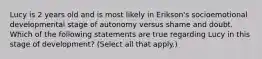 Lucy is 2 years old and is most likely in Erikson's socioemotional developmental stage of autonomy versus shame and doubt. Which of the following statements are true regarding Lucy in this stage of development? (Select all that apply.)