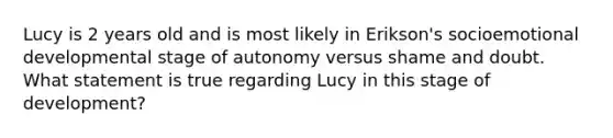 Lucy is 2 years old and is most likely in Erikson's socioemotional developmental stage of autonomy versus shame and doubt. What statement is true regarding Lucy in this stage of development?