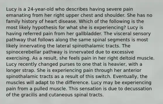 Lucy is a 24-year-old who describes having severe pain emanating from her right upper chest and shoulder. She has no family history of heart disease. Which of the following is the most likely hypothesis for what she is experiencing? Lucy is having referred pain from her gallbladder. The visceral sensory pathway that follows along the same spinal segments is most likely innervating the lateral spinothalamic tracts. The spinocerebellar pathway is innervated due to excessive exercising. As a result, she feels pain in her right deltoid muscle. Lucy recently changed purses to one that is heavier, with a longer strap. She is experiencing pain through her anterior spinothalamic tracts as a result of this switch. Eventually, the muscles will adapt to the difference. Lucy may be experiencing pain from a pulled muscle. This sensation is due to decussation of the gracilis and cutaneous spinal tracts.