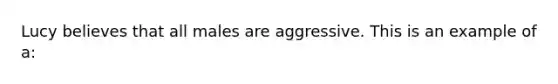 Lucy believes that all males are aggressive. This is an example of a: