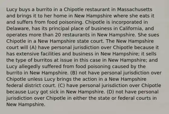 Lucy buys a burrito in a Chipotle restaurant in Massachusetts and brings it to her home in New Hampshire where she eats it and suffers from food poisoning. Chipotle is incorporated in Delaware, has its principal place of business in California, and operates <a href='https://www.questionai.com/knowledge/keWHlEPx42-more-than' class='anchor-knowledge'>more than</a> 20 restaurants in New Hampshire. She sues Chipotle in a New Hampshire state court. The New Hampshire court will (A) have personal jurisdiction over Chipotle because it has extensive facilities and business in New Hampshire; it sells the type of burritos at issue in this case in New Hampshire; and Lucy allegedly suffered from food poisoning caused by the burrito in New Hampshire. (B) not have personal jurisdiction over Chipotle unless Lucy brings the action in a New Hampshire federal district court. (C) have personal jurisdiction over Chipotle because Lucy got sick in New Hampshire. (D) not have personal jurisdiction over Chipotle in either the state or <a href='https://www.questionai.com/knowledge/kzzdxYQ4u6-federal-courts' class='anchor-knowledge'>federal courts</a> in New Hampshire.