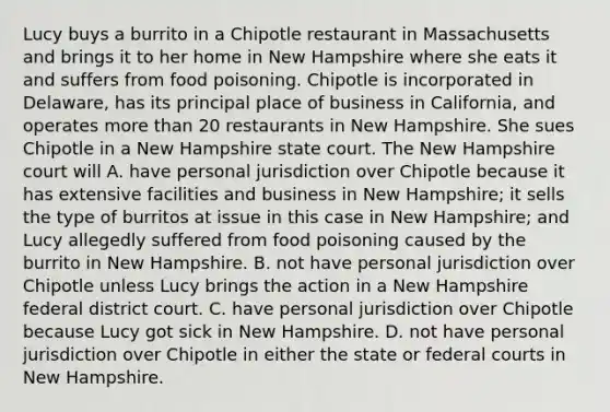 Lucy buys a burrito in a Chipotle restaurant in Massachusetts and brings it to her home in New Hampshire where she eats it and suffers from food poisoning. Chipotle is incorporated in Delaware, has its principal place of business in California, and operates more than 20 restaurants in New Hampshire. She sues Chipotle in a New Hampshire state court. The New Hampshire court will A. have personal jurisdiction over Chipotle because it has extensive facilities and business in New Hampshire; it sells the type of burritos at issue in this case in New Hampshire; and Lucy allegedly suffered from food poisoning caused by the burrito in New Hampshire. B. not have personal jurisdiction over Chipotle unless Lucy brings the action in a New Hampshire federal district court. C. have personal jurisdiction over Chipotle because Lucy got sick in New Hampshire. D. not have personal jurisdiction over Chipotle in either the state or federal courts in New Hampshire.