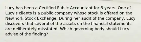 Lucy has been a Certified Public Accountant for 5 years. One of Lucy's clients is a public company whose stock is offered on the New York Stock Exchange. During her audit of the company, Lucy discovers that several of the assets on the financial statements are deliberately misstated. Which governing body should Lucy advise of the finding?