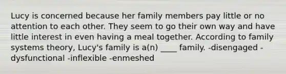 Lucy is concerned because her family members pay little or no attention to each other. They seem to go their own way and have little interest in even having a meal together. According to family systems theory, Lucy's family is a(n) ____ family. -disengaged -dysfunctional -inflexible -enmeshed