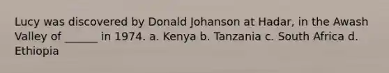 Lucy was discovered by Donald Johanson at Hadar, in the Awash Valley of ______ in 1974. a. Kenya b. Tanzania c. South Africa d. Ethiopia