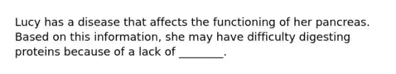 Lucy has a disease that affects the functioning of her pancreas. Based on this information, she may have difficulty digesting proteins because of a lack of ________.