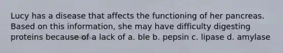 Lucy has a disease that affects the functioning of her pancreas. Based on this information, she may have difficulty digesting proteins because of a lack of a. ble b. pepsin c. lipase d. amylase