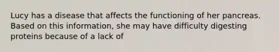 Lucy has a disease that affects the functioning of her pancreas. Based on this information, she may have difficulty digesting proteins because of a lack of