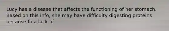 Lucy has a disease that affects the functioning of her stomach. Based on this info, she may have difficulty digesting proteins because fo a lack of