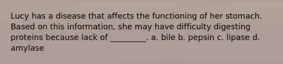 Lucy has a disease that affects the functioning of her stomach. Based on this information, she may have difficulty digesting proteins because lack of _________. a. bile b. pepsin c. lipase d. amylase