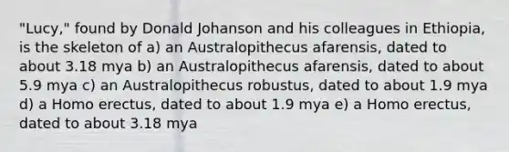 "Lucy," found by Donald Johanson and his colleagues in Ethiopia, is the skeleton of a) an Australopithecus afarensis, dated to about 3.18 mya b) an Australopithecus afarensis, dated to about 5.9 mya c) an Australopithecus robustus, dated to about 1.9 mya d) a Homo erectus, dated to about 1.9 mya e) a Homo erectus, dated to about 3.18 mya