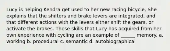 Lucy is helping Kendra get used to her new racing bicycle. She explains that the shifters and brake levers are integrated, and that different actions with the levers either shift the gears, or activate the brakes. These skills that Lucy has acquired from her own experience with cycling are an example of ______ memory. a. working b. procedural c. semantic d. autobiographical