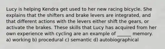 Lucy is helping Kendra get used to her new racing bicycle. She explains that the shifters and brake levers are integrated, and that different actions with the levers either shift the gears, or activate the brakes. These skills that Lucy has acquired from her own experience with cycling are an example of ______ memory. a) working b) procedural c) semantic d) autobiographical