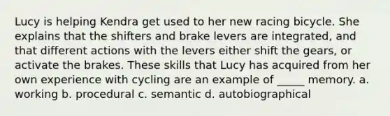 Lucy is helping Kendra get used to her new racing bicycle. She explains that the shifters and brake levers are integrated, and that different actions with the levers either shift the gears, or activate the brakes. These skills that Lucy has acquired from her own experience with cycling are an example of _____ memory. a. working b. procedural c. semantic d. autobiographical