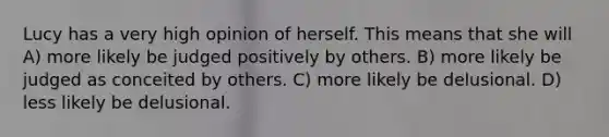 Lucy has a very high opinion of herself. This means that she will A) more likely be judged positively by others. B) more likely be judged as conceited by others. C) more likely be delusional. D) less likely be delusional.