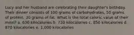 Lucy and her husband are celebrating their daughter's birthday. Their dinner consists of 100 grams of carbohydrates, 50 grams of protein, 30 grams of fat. What is the total caloric value of their meal? a. 630 kilocalories b. 730 kilocalories c. 850 kilocalories d. 870 kilocalories e. 1,000 kilocalories